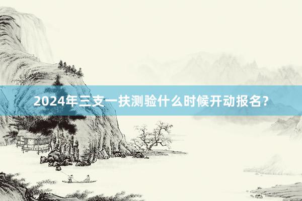 2024年三支一扶测验什么时候开动报名？