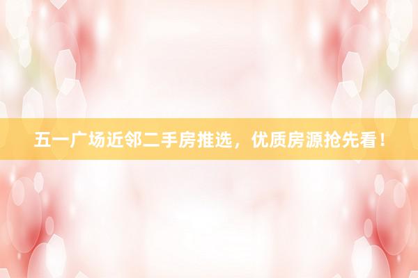 五一广场近邻二手房推选，优质房源抢先看！