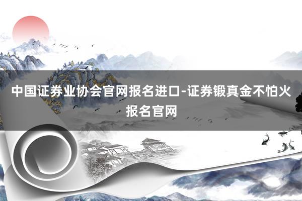 中国证券业协会官网报名进口-证券锻真金不怕火报名官网