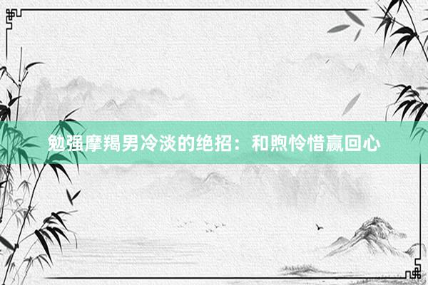 勉强摩羯男冷淡的绝招：和煦怜惜赢回心