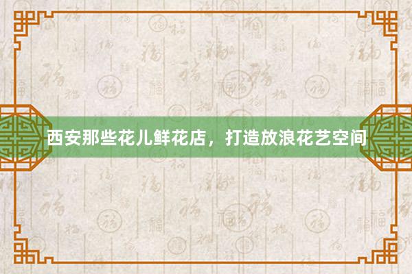 西安那些花儿鲜花店，打造放浪花艺空间