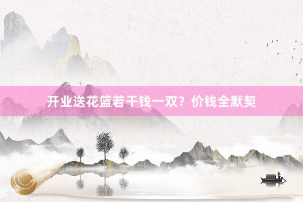 开业送花篮若干钱一双？价钱全默契